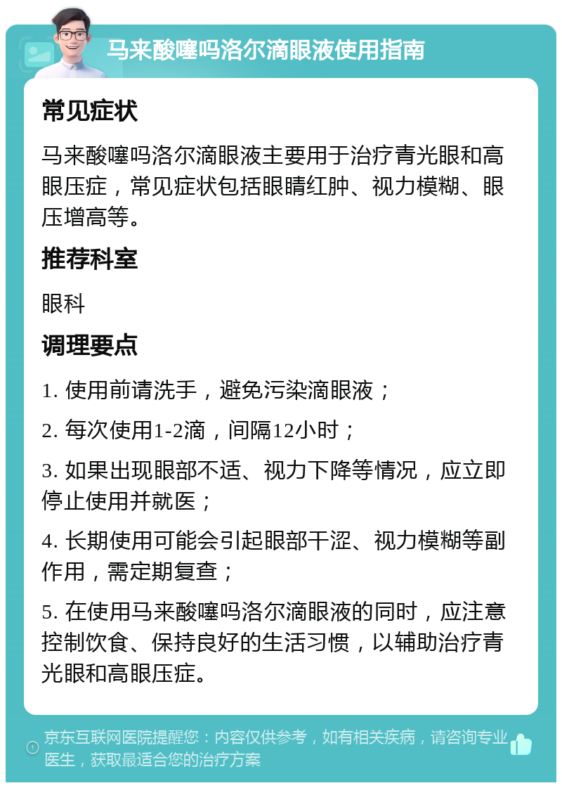 马来酸噻吗洛尔滴眼液使用指南 常见症状 马来酸噻吗洛尔滴眼液主要用于治疗青光眼和高眼压症，常见症状包括眼睛红肿、视力模糊、眼压增高等。 推荐科室 眼科 调理要点 1. 使用前请洗手，避免污染滴眼液； 2. 每次使用1-2滴，间隔12小时； 3. 如果出现眼部不适、视力下降等情况，应立即停止使用并就医； 4. 长期使用可能会引起眼部干涩、视力模糊等副作用，需定期复查； 5. 在使用马来酸噻吗洛尔滴眼液的同时，应注意控制饮食、保持良好的生活习惯，以辅助治疗青光眼和高眼压症。