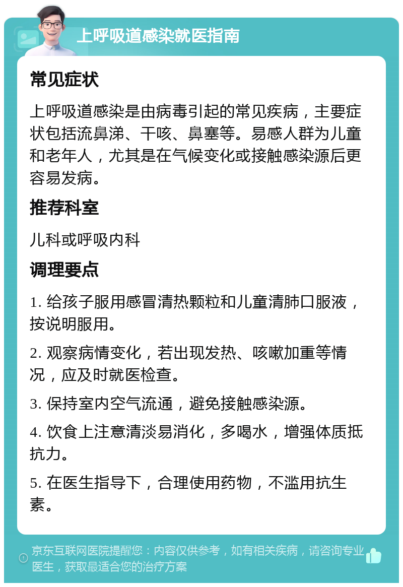 上呼吸道感染就医指南 常见症状 上呼吸道感染是由病毒引起的常见疾病，主要症状包括流鼻涕、干咳、鼻塞等。易感人群为儿童和老年人，尤其是在气候变化或接触感染源后更容易发病。 推荐科室 儿科或呼吸内科 调理要点 1. 给孩子服用感冒清热颗粒和儿童清肺口服液，按说明服用。 2. 观察病情变化，若出现发热、咳嗽加重等情况，应及时就医检查。 3. 保持室内空气流通，避免接触感染源。 4. 饮食上注意清淡易消化，多喝水，增强体质抵抗力。 5. 在医生指导下，合理使用药物，不滥用抗生素。