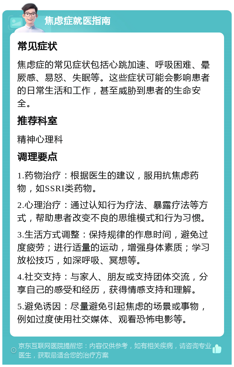 焦虑症就医指南 常见症状 焦虑症的常见症状包括心跳加速、呼吸困难、晕厥感、易怒、失眠等。这些症状可能会影响患者的日常生活和工作，甚至威胁到患者的生命安全。 推荐科室 精神心理科 调理要点 1.药物治疗：根据医生的建议，服用抗焦虑药物，如SSRI类药物。 2.心理治疗：通过认知行为疗法、暴露疗法等方式，帮助患者改变不良的思维模式和行为习惯。 3.生活方式调整：保持规律的作息时间，避免过度疲劳；进行适量的运动，增强身体素质；学习放松技巧，如深呼吸、冥想等。 4.社交支持：与家人、朋友或支持团体交流，分享自己的感受和经历，获得情感支持和理解。 5.避免诱因：尽量避免引起焦虑的场景或事物，例如过度使用社交媒体、观看恐怖电影等。