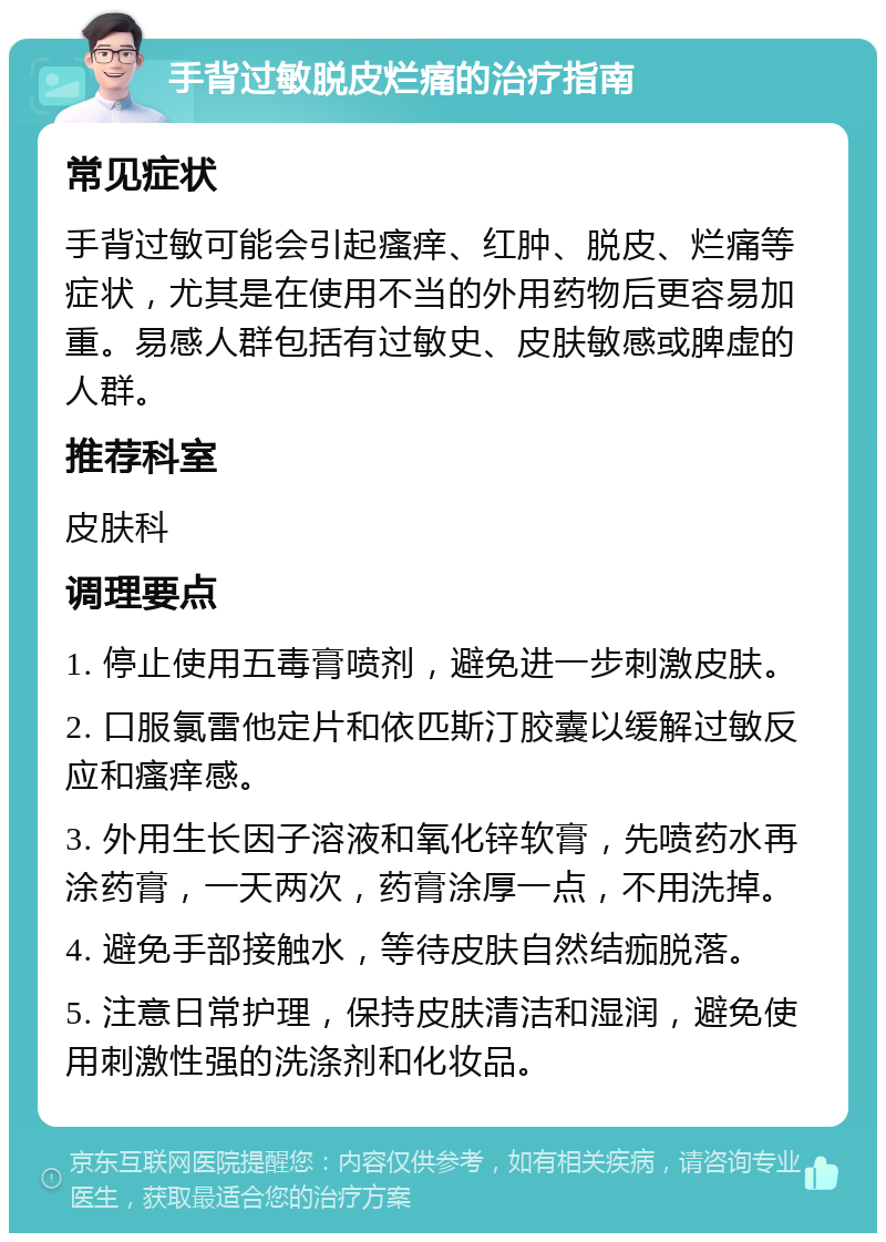 手背过敏脱皮烂痛的治疗指南 常见症状 手背过敏可能会引起瘙痒、红肿、脱皮、烂痛等症状，尤其是在使用不当的外用药物后更容易加重。易感人群包括有过敏史、皮肤敏感或脾虚的人群。 推荐科室 皮肤科 调理要点 1. 停止使用五毒膏喷剂，避免进一步刺激皮肤。 2. 口服氯雷他定片和依匹斯汀胶囊以缓解过敏反应和瘙痒感。 3. 外用生长因子溶液和氧化锌软膏，先喷药水再涂药膏，一天两次，药膏涂厚一点，不用洗掉。 4. 避免手部接触水，等待皮肤自然结痂脱落。 5. 注意日常护理，保持皮肤清洁和湿润，避免使用刺激性强的洗涤剂和化妆品。