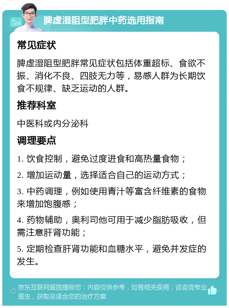 脾虚湿阻型肥胖中药选用指南 常见症状 脾虚湿阻型肥胖常见症状包括体重超标、食欲不振、消化不良、四肢无力等，易感人群为长期饮食不规律、缺乏运动的人群。 推荐科室 中医科或内分泌科 调理要点 1. 饮食控制，避免过度进食和高热量食物； 2. 增加运动量，选择适合自己的运动方式； 3. 中药调理，例如使用青汁等富含纤维素的食物来增加饱腹感； 4. 药物辅助，奥利司他可用于减少脂肪吸收，但需注意肝肾功能； 5. 定期检查肝肾功能和血糖水平，避免并发症的发生。