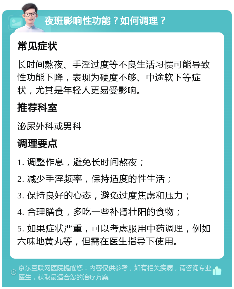 夜班影响性功能？如何调理？ 常见症状 长时间熬夜、手淫过度等不良生活习惯可能导致性功能下降，表现为硬度不够、中途软下等症状，尤其是年轻人更易受影响。 推荐科室 泌尿外科或男科 调理要点 1. 调整作息，避免长时间熬夜； 2. 减少手淫频率，保持适度的性生活； 3. 保持良好的心态，避免过度焦虑和压力； 4. 合理膳食，多吃一些补肾壮阳的食物； 5. 如果症状严重，可以考虑服用中药调理，例如六味地黄丸等，但需在医生指导下使用。