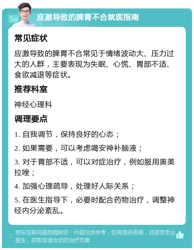 应激导致的脾胃不合就医指南 常见症状 应激导致的脾胃不合常见于情绪波动大、压力过大的人群，主要表现为失眠、心慌、胃部不适、食欲减退等症状。 推荐科室 神经心理科 调理要点 1. 自我调节，保持良好的心态； 2. 如果需要，可以考虑喝安神补脑液； 3. 对于胃部不适，可以对症治疗，例如服用奥美拉唑； 4. 加强心理疏导，处理好人际关系； 5. 在医生指导下，必要时配合药物治疗，调整神经内分泌紊乱。