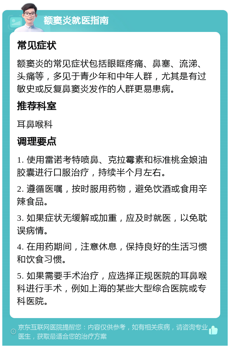 额窦炎就医指南 常见症状 额窦炎的常见症状包括眼眶疼痛、鼻塞、流涕、头痛等，多见于青少年和中年人群，尤其是有过敏史或反复鼻窦炎发作的人群更易患病。 推荐科室 耳鼻喉科 调理要点 1. 使用雷诺考特喷鼻、克拉霉素和标准桃金娘油胶囊进行口服治疗，持续半个月左右。 2. 遵循医嘱，按时服用药物，避免饮酒或食用辛辣食品。 3. 如果症状无缓解或加重，应及时就医，以免耽误病情。 4. 在用药期间，注意休息，保持良好的生活习惯和饮食习惯。 5. 如果需要手术治疗，应选择正规医院的耳鼻喉科进行手术，例如上海的某些大型综合医院或专科医院。