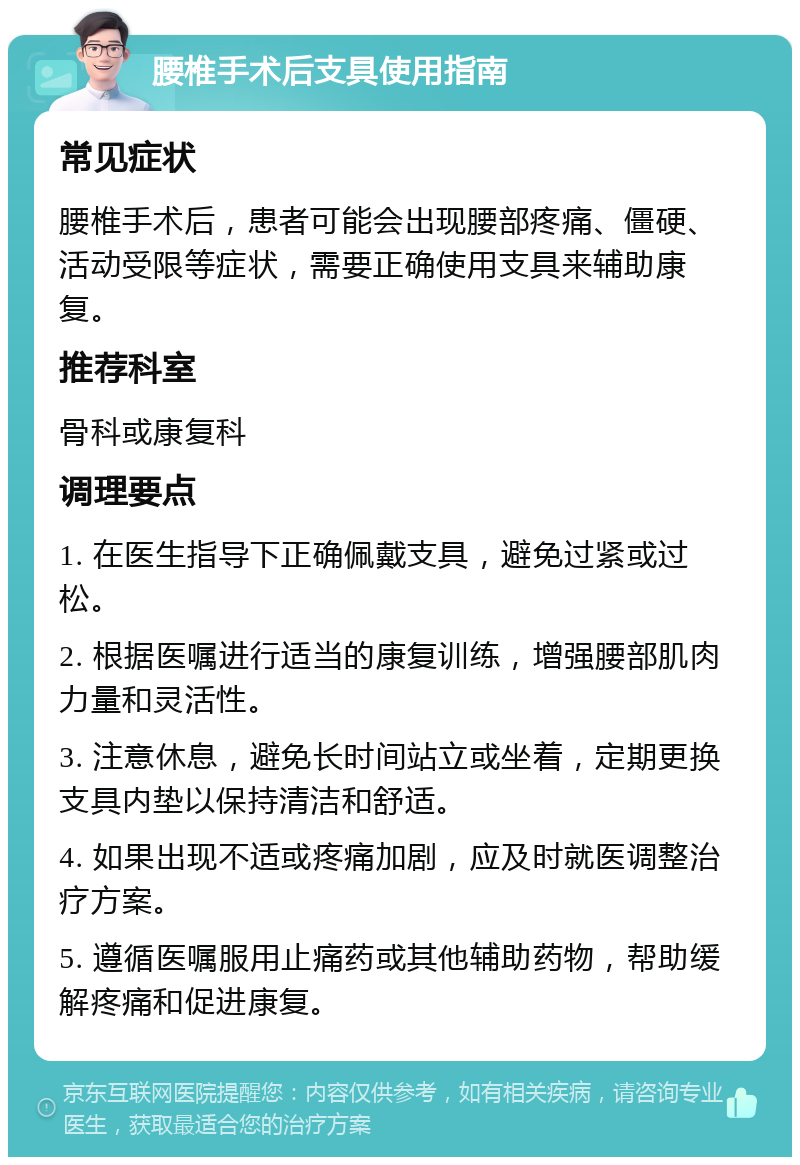 腰椎手术后支具使用指南 常见症状 腰椎手术后，患者可能会出现腰部疼痛、僵硬、活动受限等症状，需要正确使用支具来辅助康复。 推荐科室 骨科或康复科 调理要点 1. 在医生指导下正确佩戴支具，避免过紧或过松。 2. 根据医嘱进行适当的康复训练，增强腰部肌肉力量和灵活性。 3. 注意休息，避免长时间站立或坐着，定期更换支具内垫以保持清洁和舒适。 4. 如果出现不适或疼痛加剧，应及时就医调整治疗方案。 5. 遵循医嘱服用止痛药或其他辅助药物，帮助缓解疼痛和促进康复。