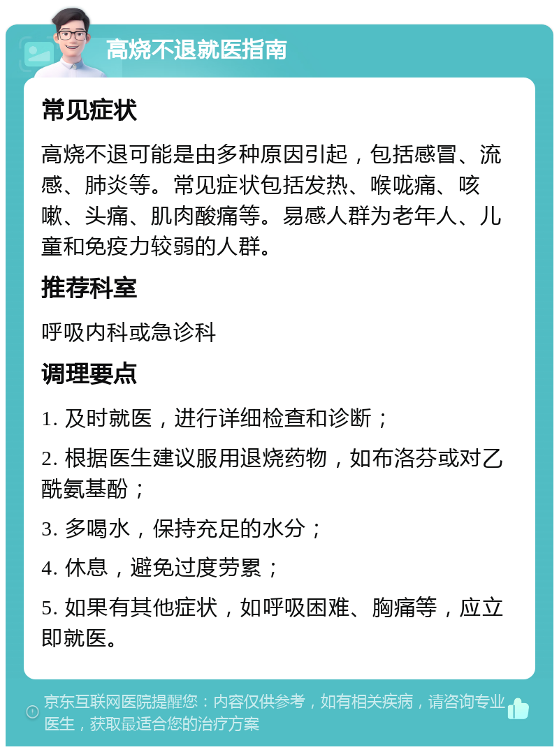 高烧不退就医指南 常见症状 高烧不退可能是由多种原因引起，包括感冒、流感、肺炎等。常见症状包括发热、喉咙痛、咳嗽、头痛、肌肉酸痛等。易感人群为老年人、儿童和免疫力较弱的人群。 推荐科室 呼吸内科或急诊科 调理要点 1. 及时就医，进行详细检查和诊断； 2. 根据医生建议服用退烧药物，如布洛芬或对乙酰氨基酚； 3. 多喝水，保持充足的水分； 4. 休息，避免过度劳累； 5. 如果有其他症状，如呼吸困难、胸痛等，应立即就医。