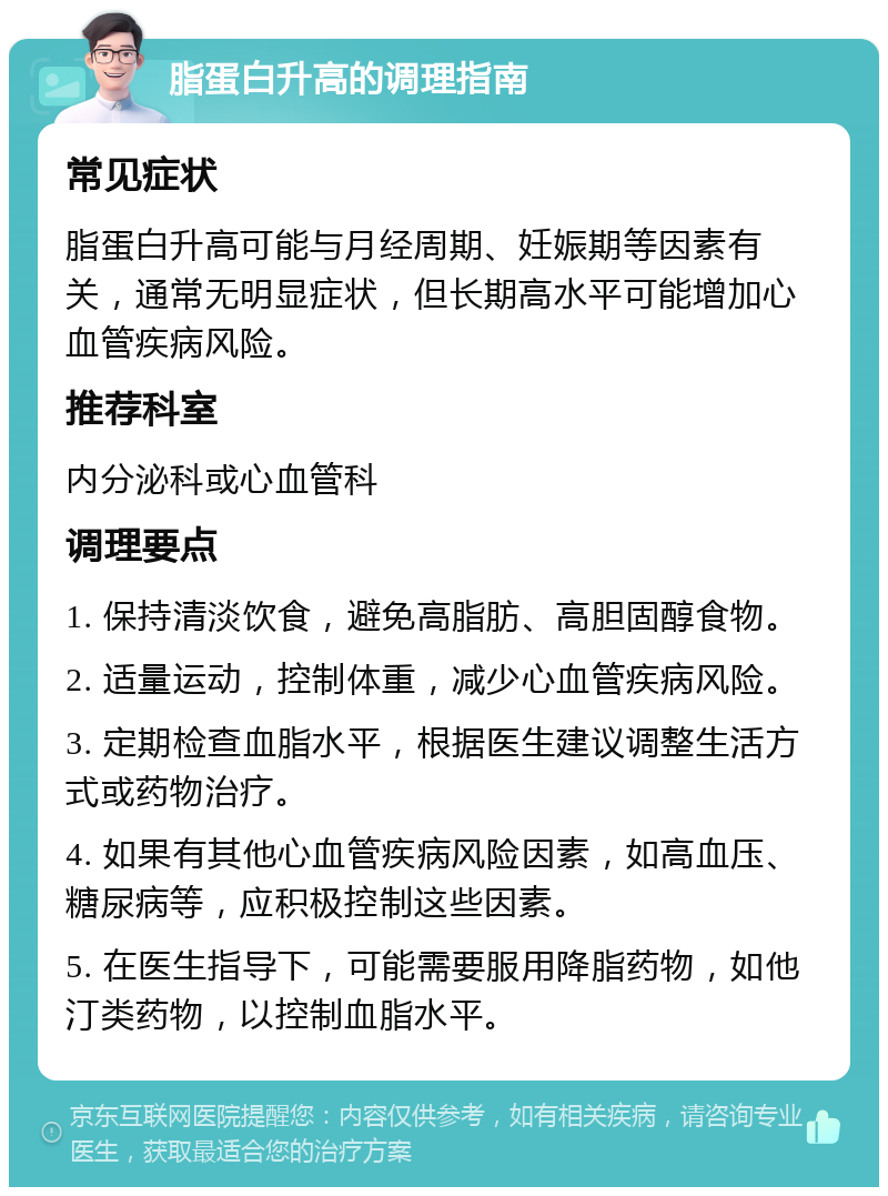 脂蛋白升高的调理指南 常见症状 脂蛋白升高可能与月经周期、妊娠期等因素有关，通常无明显症状，但长期高水平可能增加心血管疾病风险。 推荐科室 内分泌科或心血管科 调理要点 1. 保持清淡饮食，避免高脂肪、高胆固醇食物。 2. 适量运动，控制体重，减少心血管疾病风险。 3. 定期检查血脂水平，根据医生建议调整生活方式或药物治疗。 4. 如果有其他心血管疾病风险因素，如高血压、糖尿病等，应积极控制这些因素。 5. 在医生指导下，可能需要服用降脂药物，如他汀类药物，以控制血脂水平。