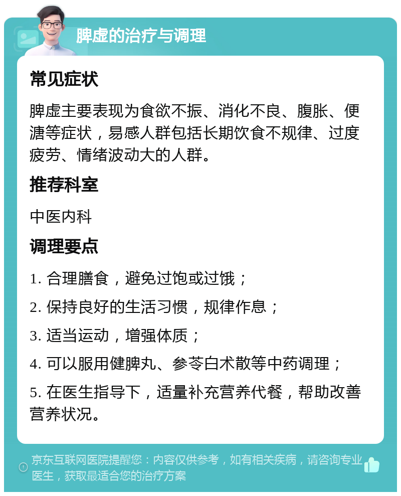 脾虚的治疗与调理 常见症状 脾虚主要表现为食欲不振、消化不良、腹胀、便溏等症状，易感人群包括长期饮食不规律、过度疲劳、情绪波动大的人群。 推荐科室 中医内科 调理要点 1. 合理膳食，避免过饱或过饿； 2. 保持良好的生活习惯，规律作息； 3. 适当运动，增强体质； 4. 可以服用健脾丸、参苓白术散等中药调理； 5. 在医生指导下，适量补充营养代餐，帮助改善营养状况。