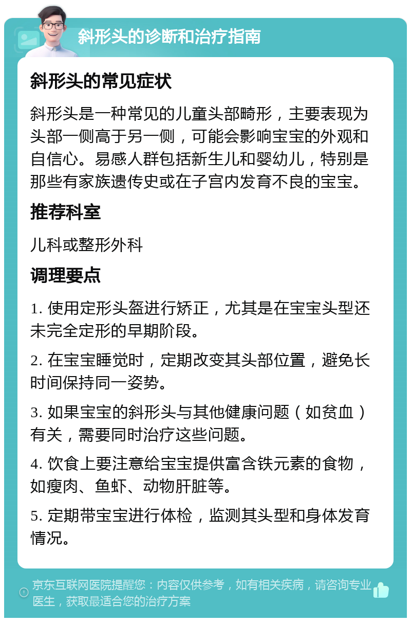 斜形头的诊断和治疗指南 斜形头的常见症状 斜形头是一种常见的儿童头部畸形，主要表现为头部一侧高于另一侧，可能会影响宝宝的外观和自信心。易感人群包括新生儿和婴幼儿，特别是那些有家族遗传史或在子宫内发育不良的宝宝。 推荐科室 儿科或整形外科 调理要点 1. 使用定形头盔进行矫正，尤其是在宝宝头型还未完全定形的早期阶段。 2. 在宝宝睡觉时，定期改变其头部位置，避免长时间保持同一姿势。 3. 如果宝宝的斜形头与其他健康问题（如贫血）有关，需要同时治疗这些问题。 4. 饮食上要注意给宝宝提供富含铁元素的食物，如瘦肉、鱼虾、动物肝脏等。 5. 定期带宝宝进行体检，监测其头型和身体发育情况。