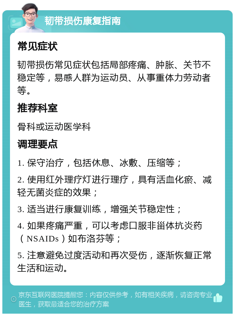 韧带损伤康复指南 常见症状 韧带损伤常见症状包括局部疼痛、肿胀、关节不稳定等，易感人群为运动员、从事重体力劳动者等。 推荐科室 骨科或运动医学科 调理要点 1. 保守治疗，包括休息、冰敷、压缩等； 2. 使用红外理疗灯进行理疗，具有活血化瘀、减轻无菌炎症的效果； 3. 适当进行康复训练，增强关节稳定性； 4. 如果疼痛严重，可以考虑口服非甾体抗炎药（NSAIDs）如布洛芬等； 5. 注意避免过度活动和再次受伤，逐渐恢复正常生活和运动。