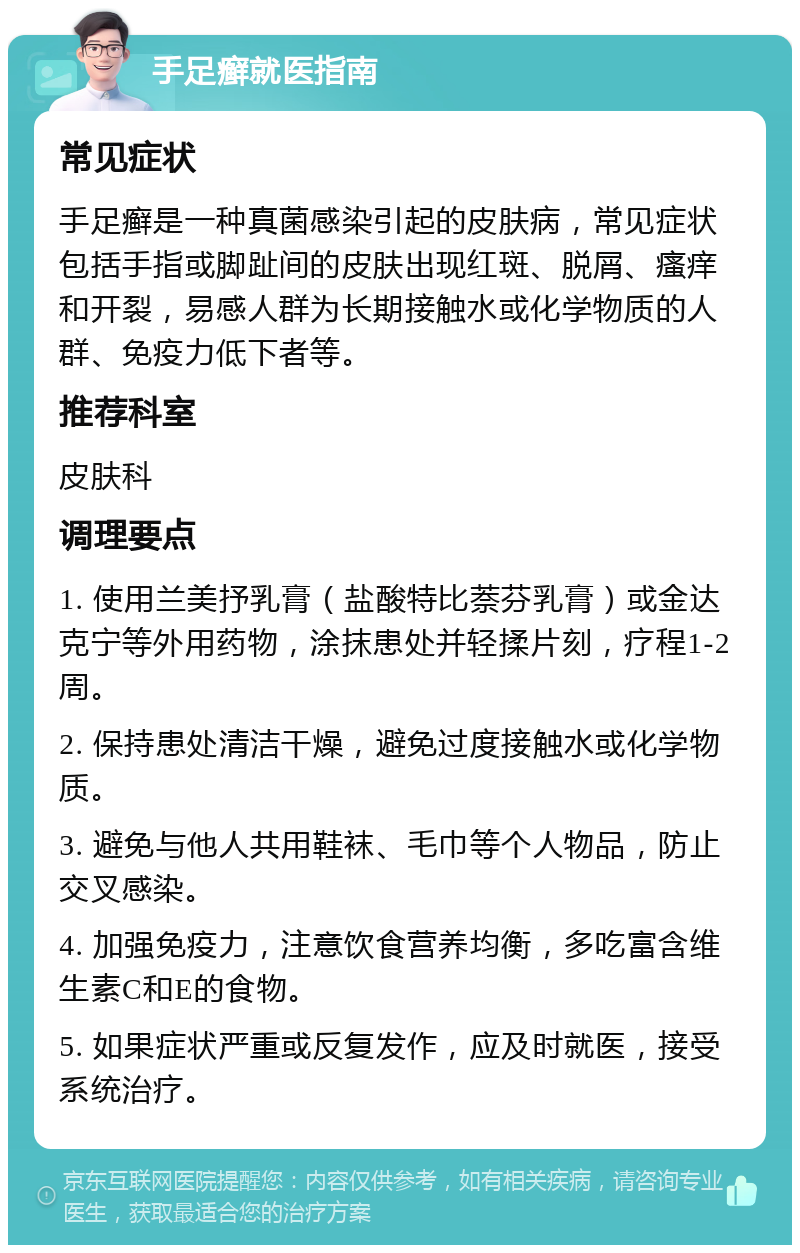 手足癣就医指南 常见症状 手足癣是一种真菌感染引起的皮肤病，常见症状包括手指或脚趾间的皮肤出现红斑、脱屑、瘙痒和开裂，易感人群为长期接触水或化学物质的人群、免疫力低下者等。 推荐科室 皮肤科 调理要点 1. 使用兰美抒乳膏（盐酸特比萘芬乳膏）或金达克宁等外用药物，涂抹患处并轻揉片刻，疗程1-2周。 2. 保持患处清洁干燥，避免过度接触水或化学物质。 3. 避免与他人共用鞋袜、毛巾等个人物品，防止交叉感染。 4. 加强免疫力，注意饮食营养均衡，多吃富含维生素C和E的食物。 5. 如果症状严重或反复发作，应及时就医，接受系统治疗。