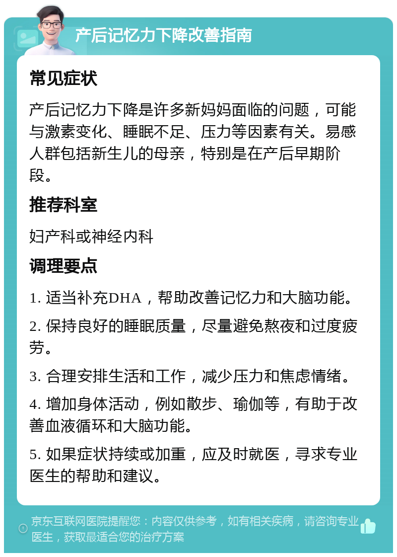 产后记忆力下降改善指南 常见症状 产后记忆力下降是许多新妈妈面临的问题，可能与激素变化、睡眠不足、压力等因素有关。易感人群包括新生儿的母亲，特别是在产后早期阶段。 推荐科室 妇产科或神经内科 调理要点 1. 适当补充DHA，帮助改善记忆力和大脑功能。 2. 保持良好的睡眠质量，尽量避免熬夜和过度疲劳。 3. 合理安排生活和工作，减少压力和焦虑情绪。 4. 增加身体活动，例如散步、瑜伽等，有助于改善血液循环和大脑功能。 5. 如果症状持续或加重，应及时就医，寻求专业医生的帮助和建议。