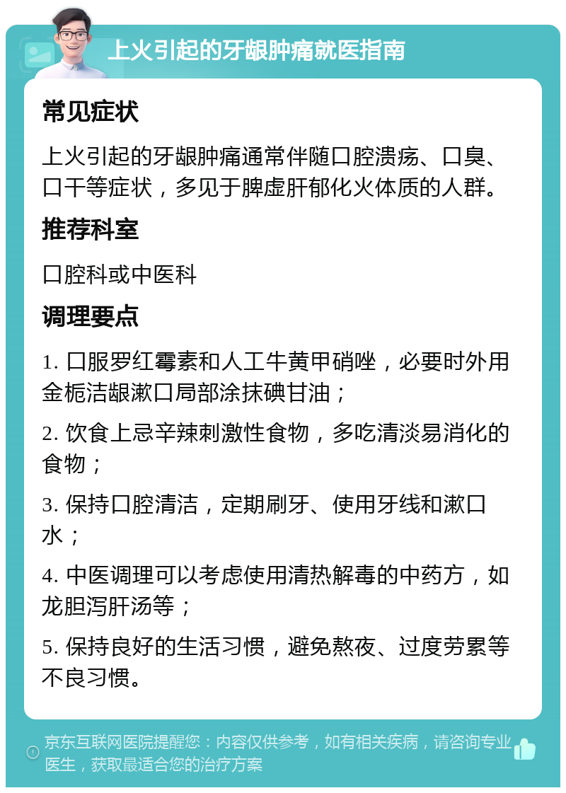 上火引起的牙龈肿痛就医指南 常见症状 上火引起的牙龈肿痛通常伴随口腔溃疡、口臭、口干等症状，多见于脾虚肝郁化火体质的人群。 推荐科室 口腔科或中医科 调理要点 1. 口服罗红霉素和人工牛黄甲硝唑，必要时外用金栀洁龈漱口局部涂抹碘甘油； 2. 饮食上忌辛辣刺激性食物，多吃清淡易消化的食物； 3. 保持口腔清洁，定期刷牙、使用牙线和漱口水； 4. 中医调理可以考虑使用清热解毒的中药方，如龙胆泻肝汤等； 5. 保持良好的生活习惯，避免熬夜、过度劳累等不良习惯。