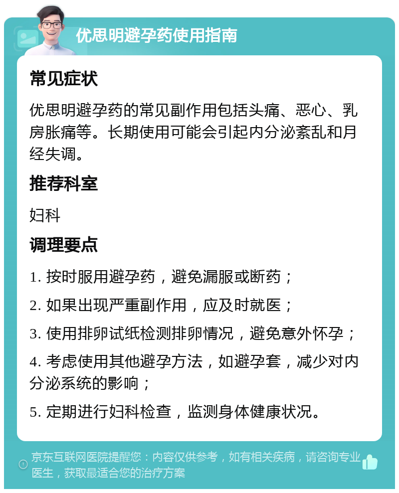 优思明避孕药使用指南 常见症状 优思明避孕药的常见副作用包括头痛、恶心、乳房胀痛等。长期使用可能会引起内分泌紊乱和月经失调。 推荐科室 妇科 调理要点 1. 按时服用避孕药，避免漏服或断药； 2. 如果出现严重副作用，应及时就医； 3. 使用排卵试纸检测排卵情况，避免意外怀孕； 4. 考虑使用其他避孕方法，如避孕套，减少对内分泌系统的影响； 5. 定期进行妇科检查，监测身体健康状况。