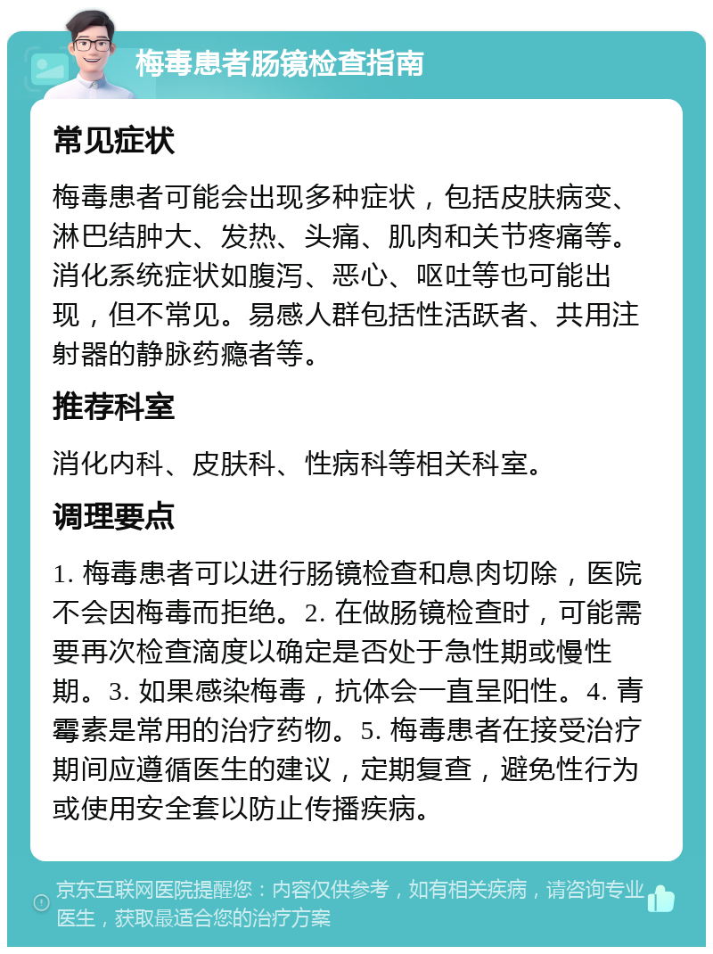 梅毒患者肠镜检查指南 常见症状 梅毒患者可能会出现多种症状，包括皮肤病变、淋巴结肿大、发热、头痛、肌肉和关节疼痛等。消化系统症状如腹泻、恶心、呕吐等也可能出现，但不常见。易感人群包括性活跃者、共用注射器的静脉药瘾者等。 推荐科室 消化内科、皮肤科、性病科等相关科室。 调理要点 1. 梅毒患者可以进行肠镜检查和息肉切除，医院不会因梅毒而拒绝。2. 在做肠镜检查时，可能需要再次检查滴度以确定是否处于急性期或慢性期。3. 如果感染梅毒，抗体会一直呈阳性。4. 青霉素是常用的治疗药物。5. 梅毒患者在接受治疗期间应遵循医生的建议，定期复查，避免性行为或使用安全套以防止传播疾病。