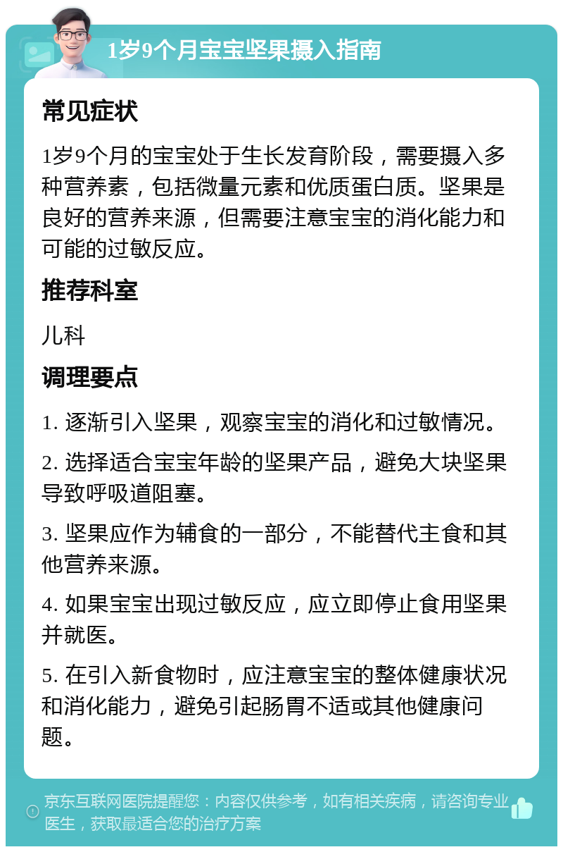 1岁9个月宝宝坚果摄入指南 常见症状 1岁9个月的宝宝处于生长发育阶段，需要摄入多种营养素，包括微量元素和优质蛋白质。坚果是良好的营养来源，但需要注意宝宝的消化能力和可能的过敏反应。 推荐科室 儿科 调理要点 1. 逐渐引入坚果，观察宝宝的消化和过敏情况。 2. 选择适合宝宝年龄的坚果产品，避免大块坚果导致呼吸道阻塞。 3. 坚果应作为辅食的一部分，不能替代主食和其他营养来源。 4. 如果宝宝出现过敏反应，应立即停止食用坚果并就医。 5. 在引入新食物时，应注意宝宝的整体健康状况和消化能力，避免引起肠胃不适或其他健康问题。