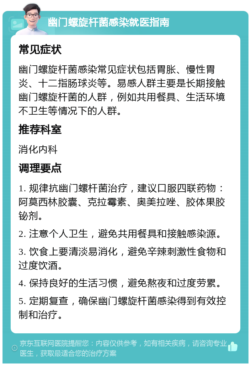 幽门螺旋杆菌感染就医指南 常见症状 幽门螺旋杆菌感染常见症状包括胃胀、慢性胃炎、十二指肠球炎等。易感人群主要是长期接触幽门螺旋杆菌的人群，例如共用餐具、生活环境不卫生等情况下的人群。 推荐科室 消化内科 调理要点 1. 规律抗幽门螺杆菌治疗，建议口服四联药物：阿莫西林胶囊、克拉霉素、奥美拉唑、胶体果胶铋剂。 2. 注意个人卫生，避免共用餐具和接触感染源。 3. 饮食上要清淡易消化，避免辛辣刺激性食物和过度饮酒。 4. 保持良好的生活习惯，避免熬夜和过度劳累。 5. 定期复查，确保幽门螺旋杆菌感染得到有效控制和治疗。