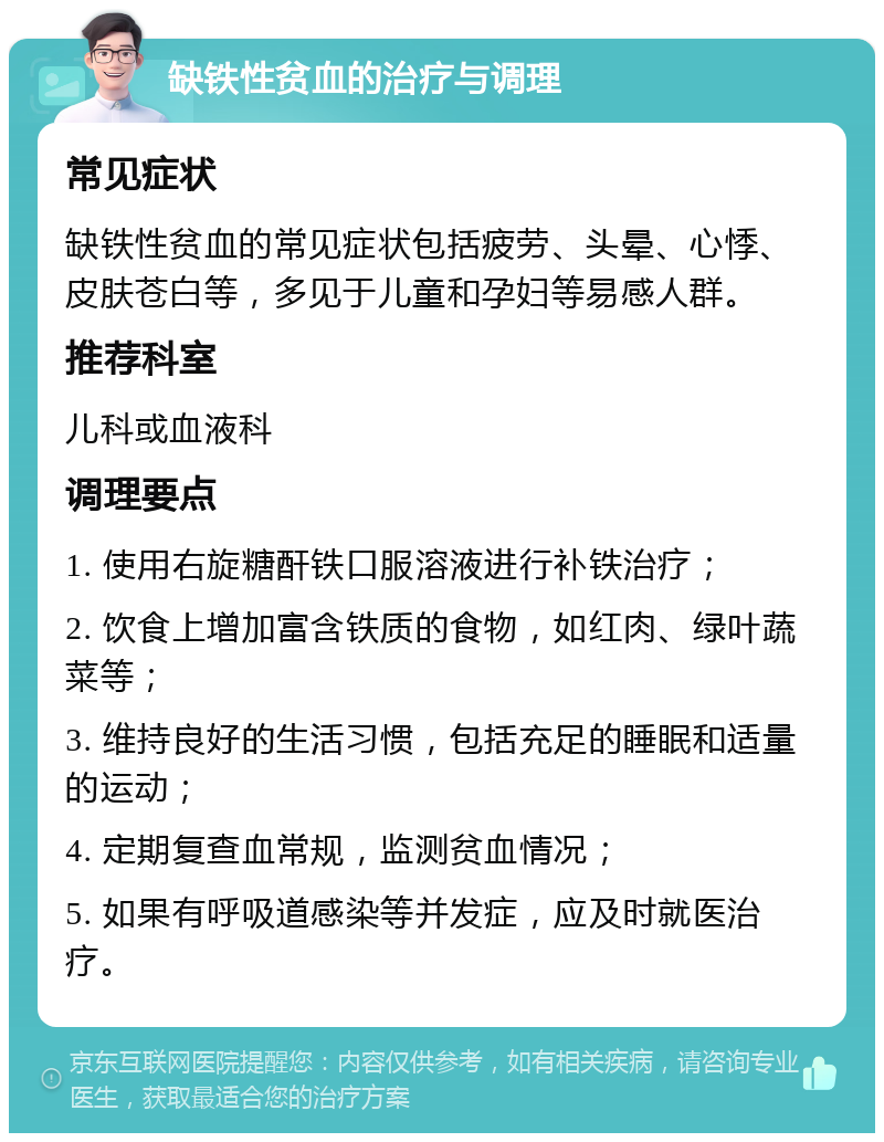 缺铁性贫血的治疗与调理 常见症状 缺铁性贫血的常见症状包括疲劳、头晕、心悸、皮肤苍白等，多见于儿童和孕妇等易感人群。 推荐科室 儿科或血液科 调理要点 1. 使用右旋糖酐铁口服溶液进行补铁治疗； 2. 饮食上增加富含铁质的食物，如红肉、绿叶蔬菜等； 3. 维持良好的生活习惯，包括充足的睡眠和适量的运动； 4. 定期复查血常规，监测贫血情况； 5. 如果有呼吸道感染等并发症，应及时就医治疗。