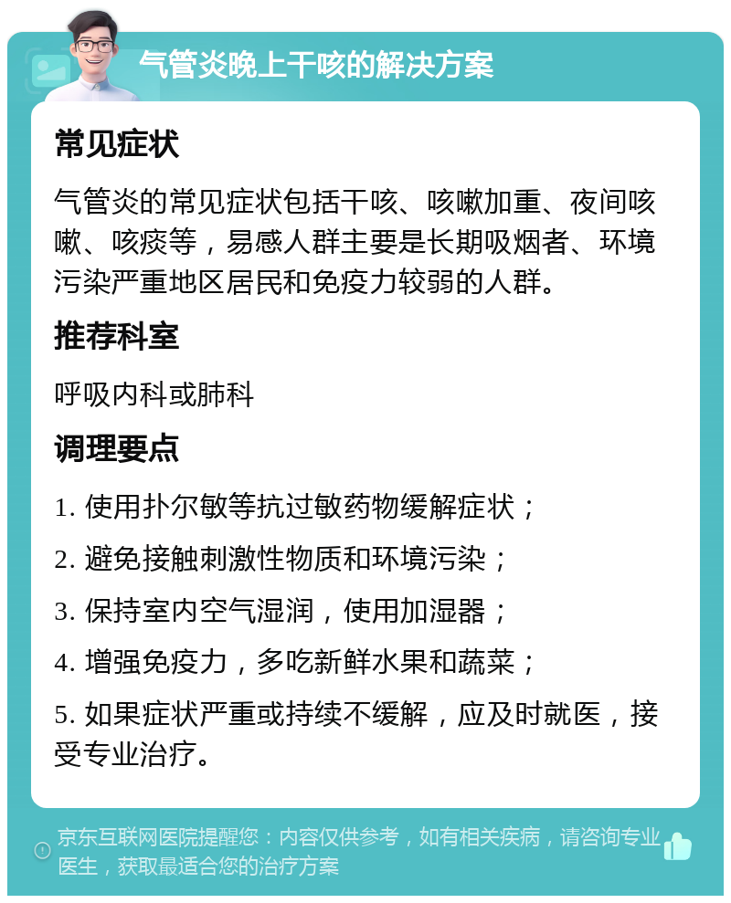 气管炎晚上干咳的解决方案 常见症状 气管炎的常见症状包括干咳、咳嗽加重、夜间咳嗽、咳痰等，易感人群主要是长期吸烟者、环境污染严重地区居民和免疫力较弱的人群。 推荐科室 呼吸内科或肺科 调理要点 1. 使用扑尔敏等抗过敏药物缓解症状； 2. 避免接触刺激性物质和环境污染； 3. 保持室内空气湿润，使用加湿器； 4. 增强免疫力，多吃新鲜水果和蔬菜； 5. 如果症状严重或持续不缓解，应及时就医，接受专业治疗。