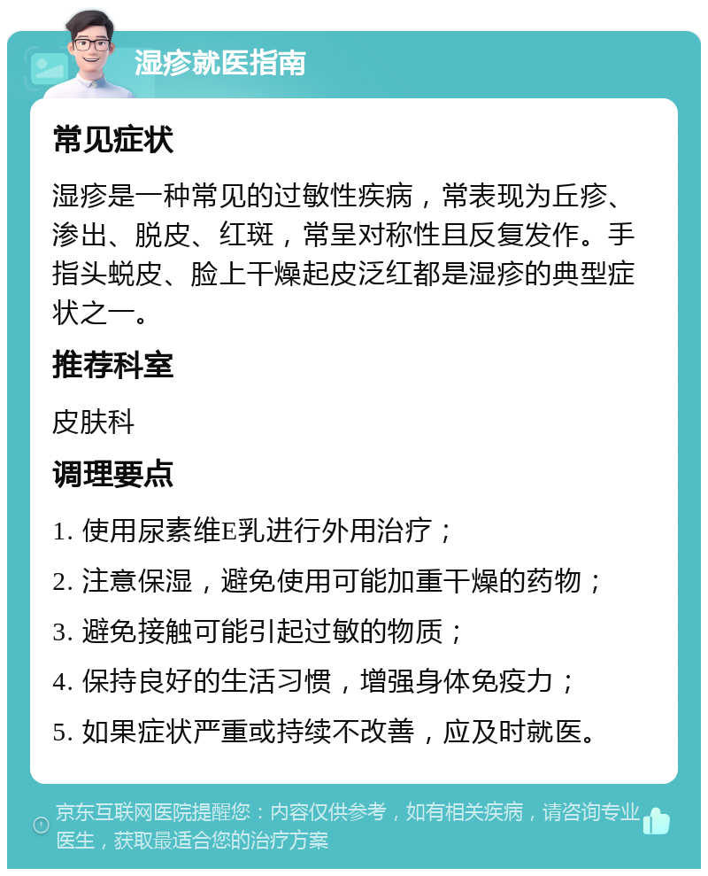 湿疹就医指南 常见症状 湿疹是一种常见的过敏性疾病，常表现为丘疹、渗出、脱皮、红斑，常呈对称性且反复发作。手指头蜕皮、脸上干燥起皮泛红都是湿疹的典型症状之一。 推荐科室 皮肤科 调理要点 1. 使用尿素维E乳进行外用治疗； 2. 注意保湿，避免使用可能加重干燥的药物； 3. 避免接触可能引起过敏的物质； 4. 保持良好的生活习惯，增强身体免疫力； 5. 如果症状严重或持续不改善，应及时就医。