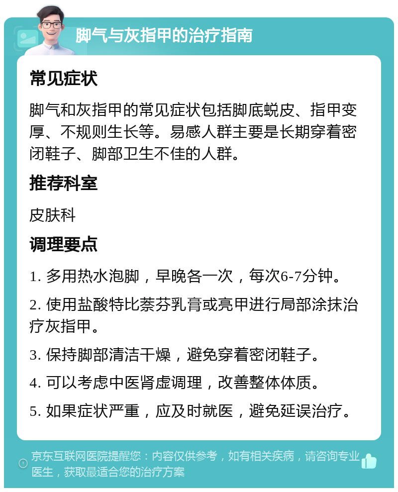 脚气与灰指甲的治疗指南 常见症状 脚气和灰指甲的常见症状包括脚底蜕皮、指甲变厚、不规则生长等。易感人群主要是长期穿着密闭鞋子、脚部卫生不佳的人群。 推荐科室 皮肤科 调理要点 1. 多用热水泡脚，早晚各一次，每次6-7分钟。 2. 使用盐酸特比萘芬乳膏或亮甲进行局部涂抹治疗灰指甲。 3. 保持脚部清洁干燥，避免穿着密闭鞋子。 4. 可以考虑中医肾虚调理，改善整体体质。 5. 如果症状严重，应及时就医，避免延误治疗。