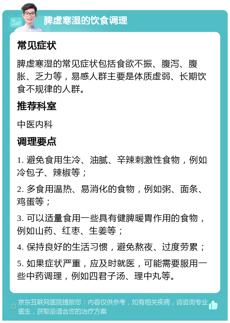 脾虚寒湿的饮食调理 常见症状 脾虚寒湿的常见症状包括食欲不振、腹泻、腹胀、乏力等，易感人群主要是体质虚弱、长期饮食不规律的人群。 推荐科室 中医内科 调理要点 1. 避免食用生冷、油腻、辛辣刺激性食物，例如冷包子、辣椒等； 2. 多食用温热、易消化的食物，例如粥、面条、鸡蛋等； 3. 可以适量食用一些具有健脾暖胃作用的食物，例如山药、红枣、生姜等； 4. 保持良好的生活习惯，避免熬夜、过度劳累； 5. 如果症状严重，应及时就医，可能需要服用一些中药调理，例如四君子汤、理中丸等。