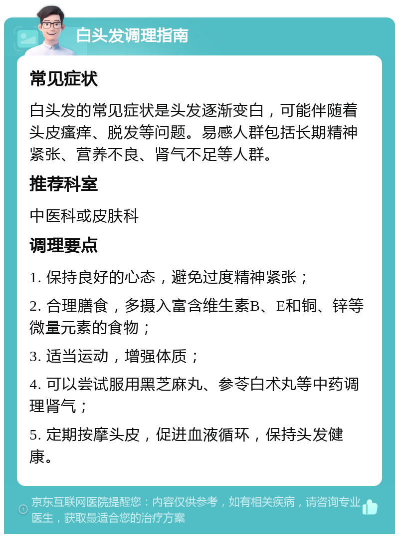 白头发调理指南 常见症状 白头发的常见症状是头发逐渐变白，可能伴随着头皮瘙痒、脱发等问题。易感人群包括长期精神紧张、营养不良、肾气不足等人群。 推荐科室 中医科或皮肤科 调理要点 1. 保持良好的心态，避免过度精神紧张； 2. 合理膳食，多摄入富含维生素B、E和铜、锌等微量元素的食物； 3. 适当运动，增强体质； 4. 可以尝试服用黑芝麻丸、参苓白术丸等中药调理肾气； 5. 定期按摩头皮，促进血液循环，保持头发健康。