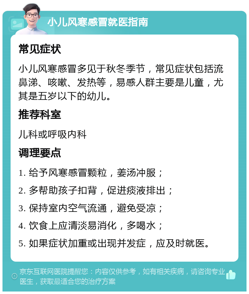 小儿风寒感冒就医指南 常见症状 小儿风寒感冒多见于秋冬季节，常见症状包括流鼻涕、咳嗽、发热等，易感人群主要是儿童，尤其是五岁以下的幼儿。 推荐科室 儿科或呼吸内科 调理要点 1. 给予风寒感冒颗粒，姜汤冲服； 2. 多帮助孩子扣背，促进痰液排出； 3. 保持室内空气流通，避免受凉； 4. 饮食上应清淡易消化，多喝水； 5. 如果症状加重或出现并发症，应及时就医。