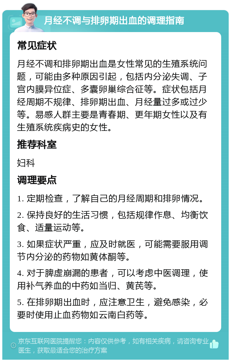 月经不调与排卵期出血的调理指南 常见症状 月经不调和排卵期出血是女性常见的生殖系统问题，可能由多种原因引起，包括内分泌失调、子宫内膜异位症、多囊卵巢综合征等。症状包括月经周期不规律、排卵期出血、月经量过多或过少等。易感人群主要是青春期、更年期女性以及有生殖系统疾病史的女性。 推荐科室 妇科 调理要点 1. 定期检查，了解自己的月经周期和排卵情况。 2. 保持良好的生活习惯，包括规律作息、均衡饮食、适量运动等。 3. 如果症状严重，应及时就医，可能需要服用调节内分泌的药物如黄体酮等。 4. 对于脾虚崩漏的患者，可以考虑中医调理，使用补气养血的中药如当归、黄芪等。 5. 在排卵期出血时，应注意卫生，避免感染，必要时使用止血药物如云南白药等。