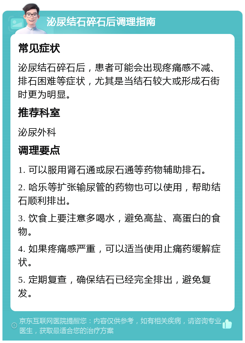 泌尿结石碎石后调理指南 常见症状 泌尿结石碎石后，患者可能会出现疼痛感不减、排石困难等症状，尤其是当结石较大或形成石街时更为明显。 推荐科室 泌尿外科 调理要点 1. 可以服用肾石通或尿石通等药物辅助排石。 2. 哈乐等扩张输尿管的药物也可以使用，帮助结石顺利排出。 3. 饮食上要注意多喝水，避免高盐、高蛋白的食物。 4. 如果疼痛感严重，可以适当使用止痛药缓解症状。 5. 定期复查，确保结石已经完全排出，避免复发。