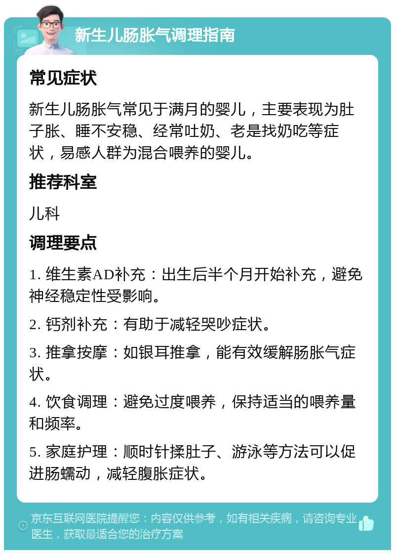 新生儿肠胀气调理指南 常见症状 新生儿肠胀气常见于满月的婴儿，主要表现为肚子胀、睡不安稳、经常吐奶、老是找奶吃等症状，易感人群为混合喂养的婴儿。 推荐科室 儿科 调理要点 1. 维生素AD补充：出生后半个月开始补充，避免神经稳定性受影响。 2. 钙剂补充：有助于减轻哭吵症状。 3. 推拿按摩：如银耳推拿，能有效缓解肠胀气症状。 4. 饮食调理：避免过度喂养，保持适当的喂养量和频率。 5. 家庭护理：顺时针揉肚子、游泳等方法可以促进肠蠕动，减轻腹胀症状。