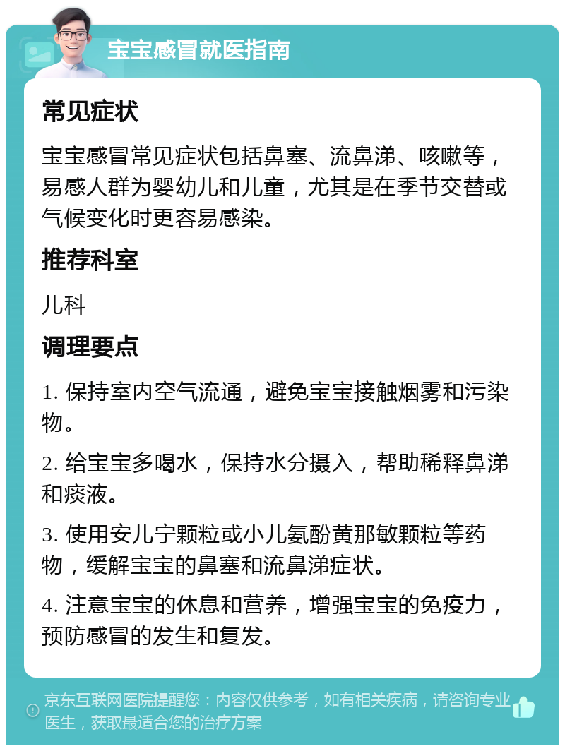 宝宝感冒就医指南 常见症状 宝宝感冒常见症状包括鼻塞、流鼻涕、咳嗽等，易感人群为婴幼儿和儿童，尤其是在季节交替或气候变化时更容易感染。 推荐科室 儿科 调理要点 1. 保持室内空气流通，避免宝宝接触烟雾和污染物。 2. 给宝宝多喝水，保持水分摄入，帮助稀释鼻涕和痰液。 3. 使用安儿宁颗粒或小儿氨酚黄那敏颗粒等药物，缓解宝宝的鼻塞和流鼻涕症状。 4. 注意宝宝的休息和营养，增强宝宝的免疫力，预防感冒的发生和复发。