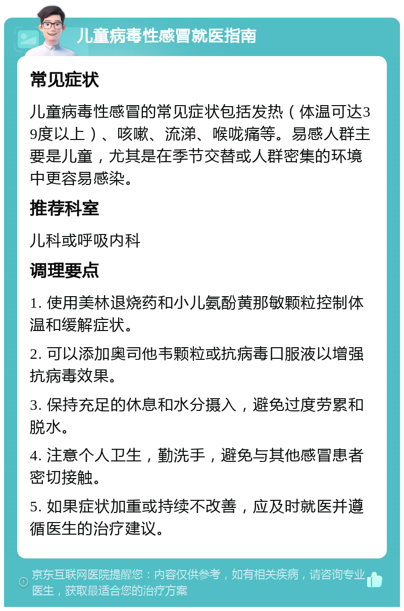 儿童病毒性感冒就医指南 常见症状 儿童病毒性感冒的常见症状包括发热（体温可达39度以上）、咳嗽、流涕、喉咙痛等。易感人群主要是儿童，尤其是在季节交替或人群密集的环境中更容易感染。 推荐科室 儿科或呼吸内科 调理要点 1. 使用美林退烧药和小儿氨酚黄那敏颗粒控制体温和缓解症状。 2. 可以添加奥司他韦颗粒或抗病毒口服液以增强抗病毒效果。 3. 保持充足的休息和水分摄入，避免过度劳累和脱水。 4. 注意个人卫生，勤洗手，避免与其他感冒患者密切接触。 5. 如果症状加重或持续不改善，应及时就医并遵循医生的治疗建议。