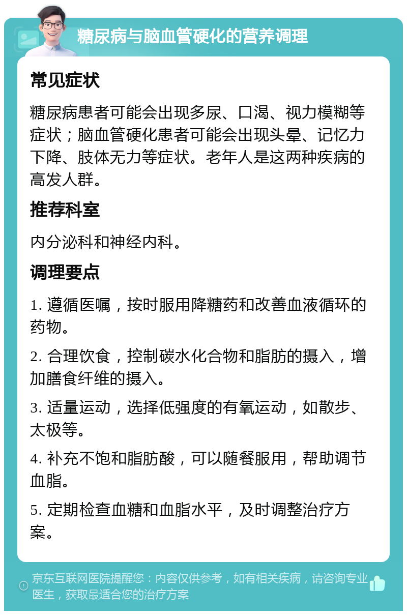 糖尿病与脑血管硬化的营养调理 常见症状 糖尿病患者可能会出现多尿、口渴、视力模糊等症状；脑血管硬化患者可能会出现头晕、记忆力下降、肢体无力等症状。老年人是这两种疾病的高发人群。 推荐科室 内分泌科和神经内科。 调理要点 1. 遵循医嘱，按时服用降糖药和改善血液循环的药物。 2. 合理饮食，控制碳水化合物和脂肪的摄入，增加膳食纤维的摄入。 3. 适量运动，选择低强度的有氧运动，如散步、太极等。 4. 补充不饱和脂肪酸，可以随餐服用，帮助调节血脂。 5. 定期检查血糖和血脂水平，及时调整治疗方案。