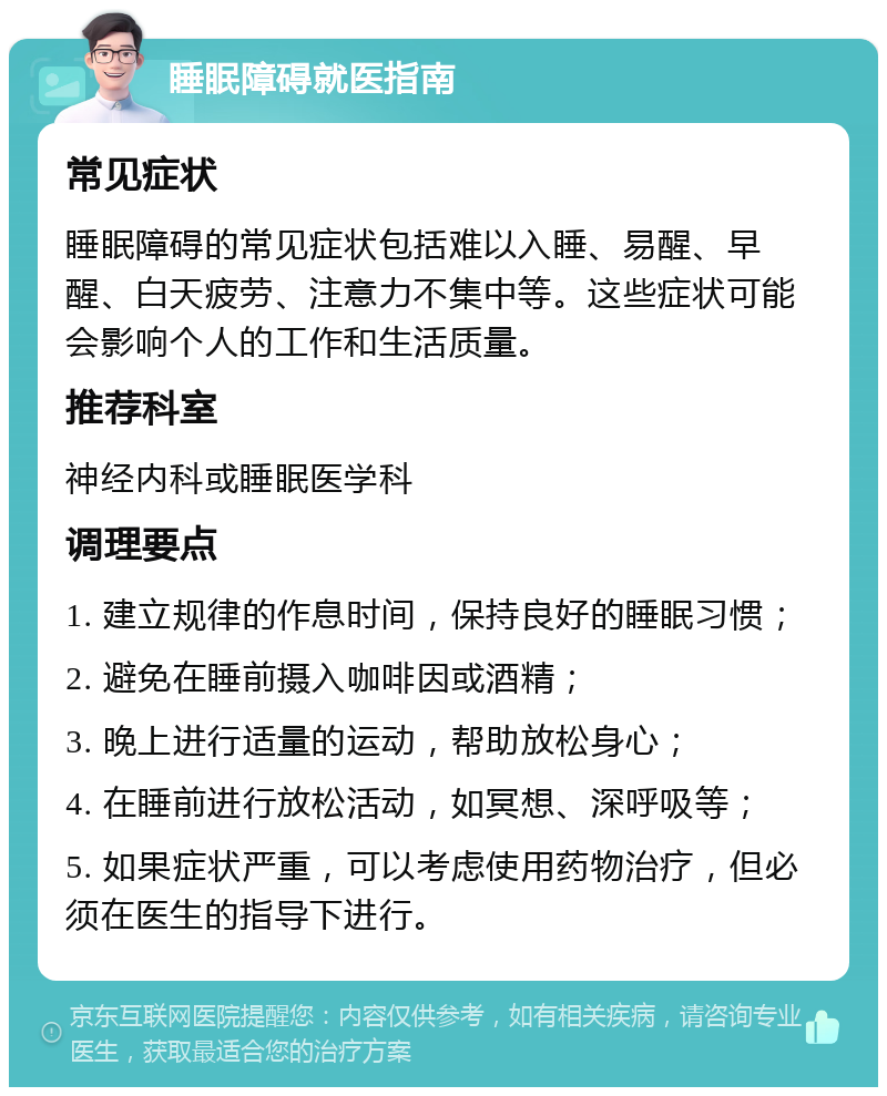 睡眠障碍就医指南 常见症状 睡眠障碍的常见症状包括难以入睡、易醒、早醒、白天疲劳、注意力不集中等。这些症状可能会影响个人的工作和生活质量。 推荐科室 神经内科或睡眠医学科 调理要点 1. 建立规律的作息时间，保持良好的睡眠习惯； 2. 避免在睡前摄入咖啡因或酒精； 3. 晚上进行适量的运动，帮助放松身心； 4. 在睡前进行放松活动，如冥想、深呼吸等； 5. 如果症状严重，可以考虑使用药物治疗，但必须在医生的指导下进行。