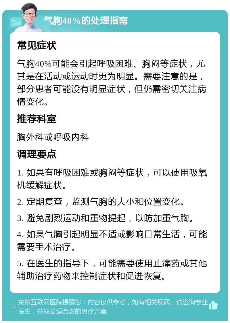 气胸40%的处理指南 常见症状 气胸40%可能会引起呼吸困难、胸闷等症状，尤其是在活动或运动时更为明显。需要注意的是，部分患者可能没有明显症状，但仍需密切关注病情变化。 推荐科室 胸外科或呼吸内科 调理要点 1. 如果有呼吸困难或胸闷等症状，可以使用吸氧机缓解症状。 2. 定期复查，监测气胸的大小和位置变化。 3. 避免剧烈运动和重物提起，以防加重气胸。 4. 如果气胸引起明显不适或影响日常生活，可能需要手术治疗。 5. 在医生的指导下，可能需要使用止痛药或其他辅助治疗药物来控制症状和促进恢复。