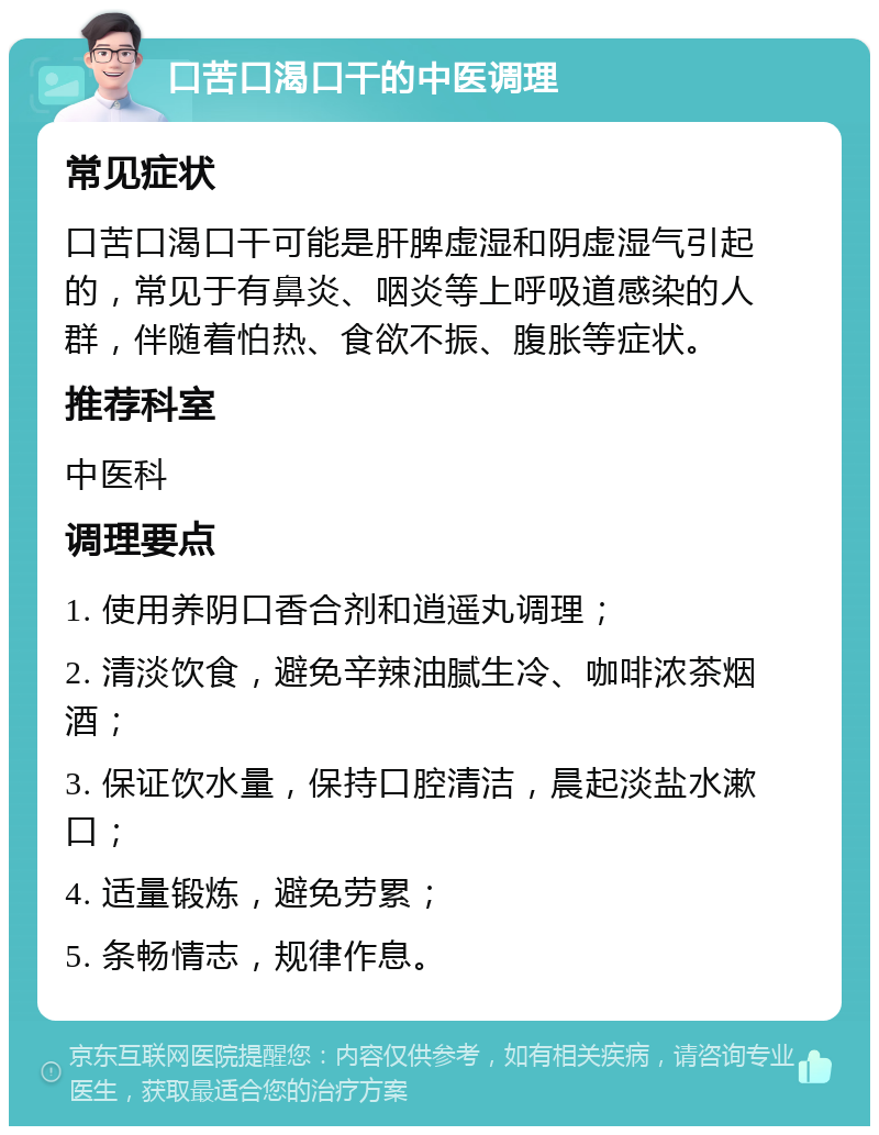 口苦口渴口干的中医调理 常见症状 口苦口渴口干可能是肝脾虚湿和阴虚湿气引起的，常见于有鼻炎、咽炎等上呼吸道感染的人群，伴随着怕热、食欲不振、腹胀等症状。 推荐科室 中医科 调理要点 1. 使用养阴口香合剂和逍遥丸调理； 2. 清淡饮食，避免辛辣油腻生冷、咖啡浓茶烟酒； 3. 保证饮水量，保持口腔清洁，晨起淡盐水漱口； 4. 适量锻炼，避免劳累； 5. 条畅情志，规律作息。