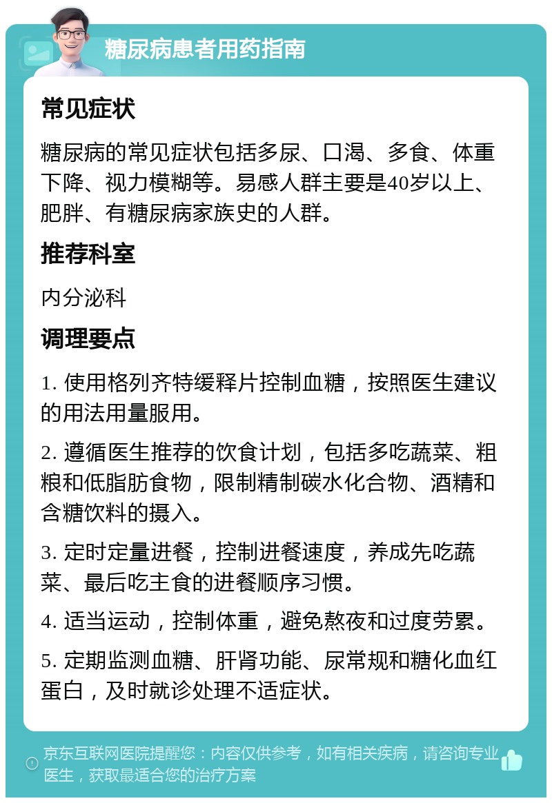 糖尿病患者用药指南 常见症状 糖尿病的常见症状包括多尿、口渴、多食、体重下降、视力模糊等。易感人群主要是40岁以上、肥胖、有糖尿病家族史的人群。 推荐科室 内分泌科 调理要点 1. 使用格列齐特缓释片控制血糖，按照医生建议的用法用量服用。 2. 遵循医生推荐的饮食计划，包括多吃蔬菜、粗粮和低脂肪食物，限制精制碳水化合物、酒精和含糖饮料的摄入。 3. 定时定量进餐，控制进餐速度，养成先吃蔬菜、最后吃主食的进餐顺序习惯。 4. 适当运动，控制体重，避免熬夜和过度劳累。 5. 定期监测血糖、肝肾功能、尿常规和糖化血红蛋白，及时就诊处理不适症状。