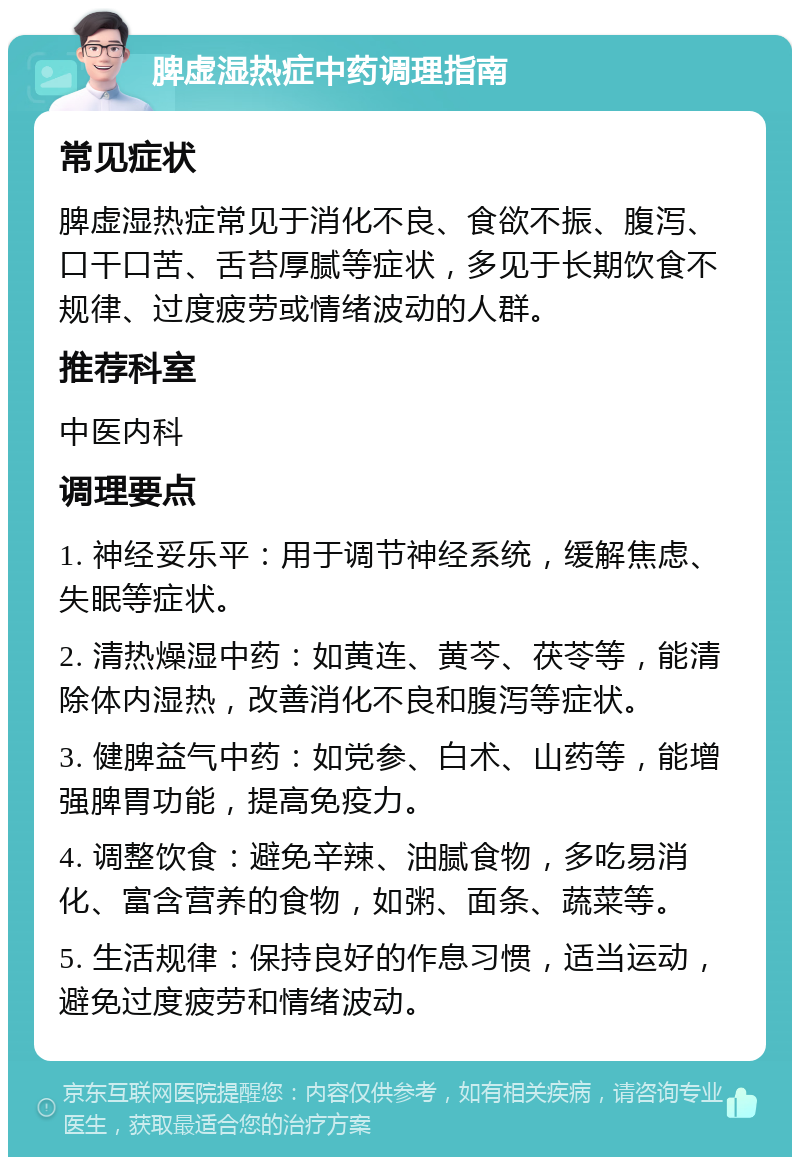 脾虚湿热症中药调理指南 常见症状 脾虚湿热症常见于消化不良、食欲不振、腹泻、口干口苦、舌苔厚腻等症状，多见于长期饮食不规律、过度疲劳或情绪波动的人群。 推荐科室 中医内科 调理要点 1. 神经妥乐平：用于调节神经系统，缓解焦虑、失眠等症状。 2. 清热燥湿中药：如黄连、黄芩、茯苓等，能清除体内湿热，改善消化不良和腹泻等症状。 3. 健脾益气中药：如党参、白术、山药等，能增强脾胃功能，提高免疫力。 4. 调整饮食：避免辛辣、油腻食物，多吃易消化、富含营养的食物，如粥、面条、蔬菜等。 5. 生活规律：保持良好的作息习惯，适当运动，避免过度疲劳和情绪波动。