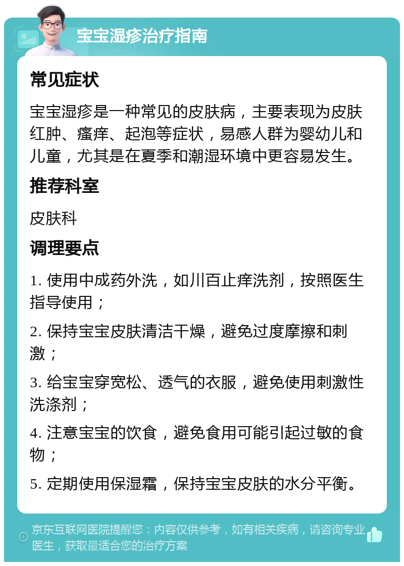 宝宝湿疹治疗指南 常见症状 宝宝湿疹是一种常见的皮肤病，主要表现为皮肤红肿、瘙痒、起泡等症状，易感人群为婴幼儿和儿童，尤其是在夏季和潮湿环境中更容易发生。 推荐科室 皮肤科 调理要点 1. 使用中成药外洗，如川百止痒洗剂，按照医生指导使用； 2. 保持宝宝皮肤清洁干燥，避免过度摩擦和刺激； 3. 给宝宝穿宽松、透气的衣服，避免使用刺激性洗涤剂； 4. 注意宝宝的饮食，避免食用可能引起过敏的食物； 5. 定期使用保湿霜，保持宝宝皮肤的水分平衡。