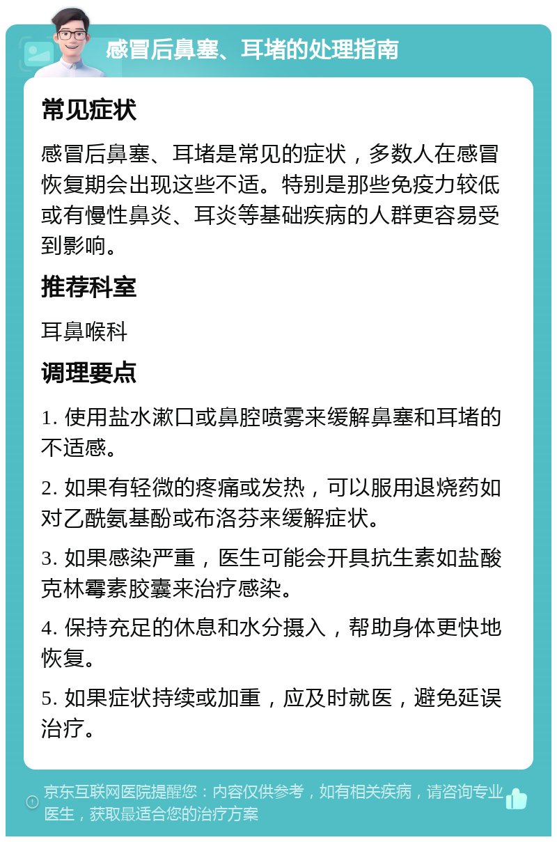 感冒后鼻塞、耳堵的处理指南 常见症状 感冒后鼻塞、耳堵是常见的症状，多数人在感冒恢复期会出现这些不适。特别是那些免疫力较低或有慢性鼻炎、耳炎等基础疾病的人群更容易受到影响。 推荐科室 耳鼻喉科 调理要点 1. 使用盐水漱口或鼻腔喷雾来缓解鼻塞和耳堵的不适感。 2. 如果有轻微的疼痛或发热，可以服用退烧药如对乙酰氨基酚或布洛芬来缓解症状。 3. 如果感染严重，医生可能会开具抗生素如盐酸克林霉素胶囊来治疗感染。 4. 保持充足的休息和水分摄入，帮助身体更快地恢复。 5. 如果症状持续或加重，应及时就医，避免延误治疗。