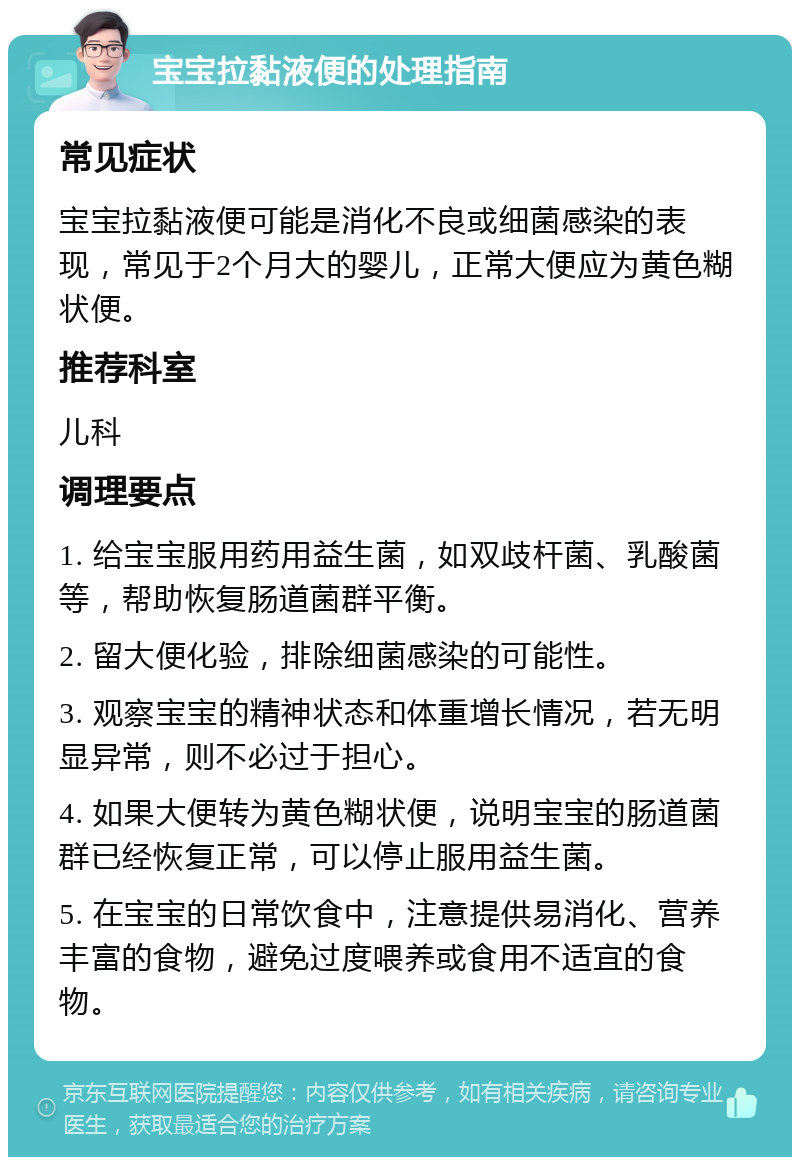 宝宝拉黏液便的处理指南 常见症状 宝宝拉黏液便可能是消化不良或细菌感染的表现，常见于2个月大的婴儿，正常大便应为黄色糊状便。 推荐科室 儿科 调理要点 1. 给宝宝服用药用益生菌，如双歧杆菌、乳酸菌等，帮助恢复肠道菌群平衡。 2. 留大便化验，排除细菌感染的可能性。 3. 观察宝宝的精神状态和体重增长情况，若无明显异常，则不必过于担心。 4. 如果大便转为黄色糊状便，说明宝宝的肠道菌群已经恢复正常，可以停止服用益生菌。 5. 在宝宝的日常饮食中，注意提供易消化、营养丰富的食物，避免过度喂养或食用不适宜的食物。