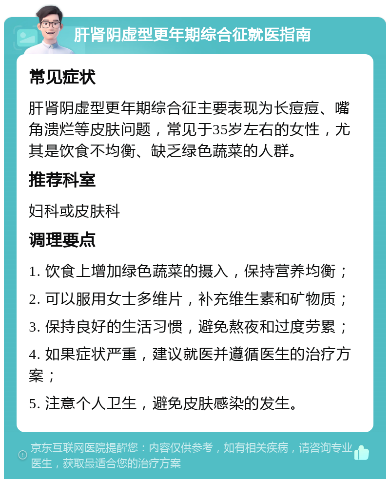 肝肾阴虚型更年期综合征就医指南 常见症状 肝肾阴虚型更年期综合征主要表现为长痘痘、嘴角溃烂等皮肤问题，常见于35岁左右的女性，尤其是饮食不均衡、缺乏绿色蔬菜的人群。 推荐科室 妇科或皮肤科 调理要点 1. 饮食上增加绿色蔬菜的摄入，保持营养均衡； 2. 可以服用女士多维片，补充维生素和矿物质； 3. 保持良好的生活习惯，避免熬夜和过度劳累； 4. 如果症状严重，建议就医并遵循医生的治疗方案； 5. 注意个人卫生，避免皮肤感染的发生。