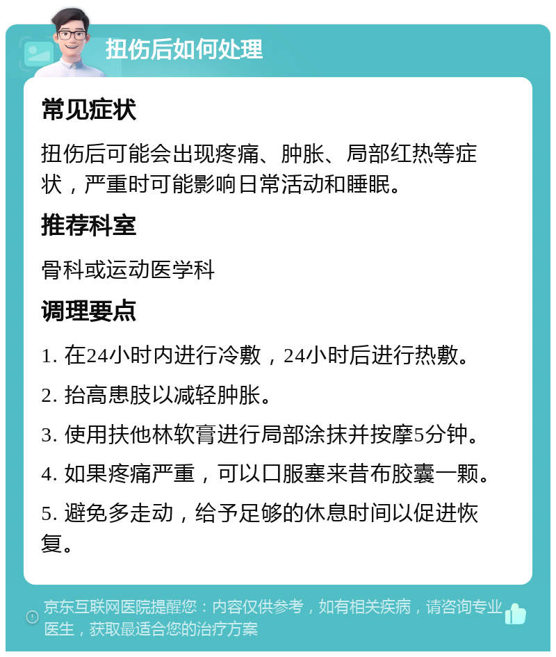 扭伤后如何处理 常见症状 扭伤后可能会出现疼痛、肿胀、局部红热等症状，严重时可能影响日常活动和睡眠。 推荐科室 骨科或运动医学科 调理要点 1. 在24小时内进行冷敷，24小时后进行热敷。 2. 抬高患肢以减轻肿胀。 3. 使用扶他林软膏进行局部涂抹并按摩5分钟。 4. 如果疼痛严重，可以口服塞来昔布胶囊一颗。 5. 避免多走动，给予足够的休息时间以促进恢复。