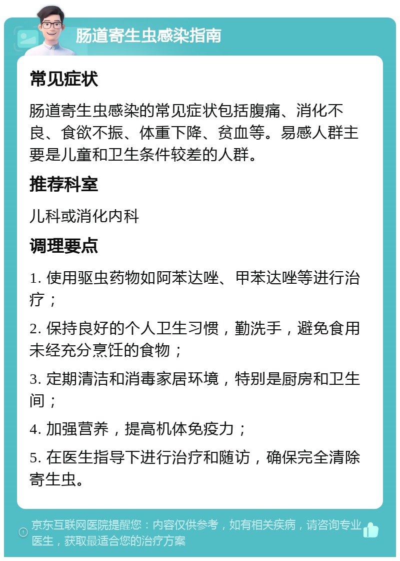 肠道寄生虫感染指南 常见症状 肠道寄生虫感染的常见症状包括腹痛、消化不良、食欲不振、体重下降、贫血等。易感人群主要是儿童和卫生条件较差的人群。 推荐科室 儿科或消化内科 调理要点 1. 使用驱虫药物如阿苯达唑、甲苯达唑等进行治疗； 2. 保持良好的个人卫生习惯，勤洗手，避免食用未经充分烹饪的食物； 3. 定期清洁和消毒家居环境，特别是厨房和卫生间； 4. 加强营养，提高机体免疫力； 5. 在医生指导下进行治疗和随访，确保完全清除寄生虫。