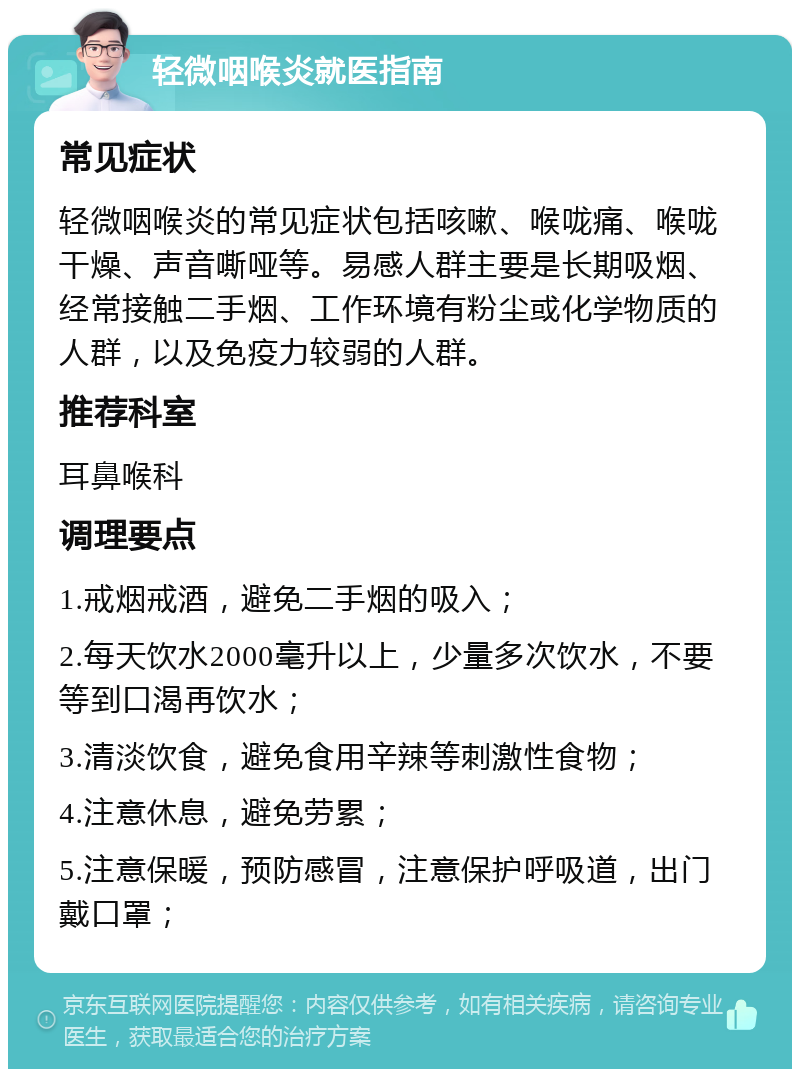 轻微咽喉炎就医指南 常见症状 轻微咽喉炎的常见症状包括咳嗽、喉咙痛、喉咙干燥、声音嘶哑等。易感人群主要是长期吸烟、经常接触二手烟、工作环境有粉尘或化学物质的人群，以及免疫力较弱的人群。 推荐科室 耳鼻喉科 调理要点 1.戒烟戒酒，避免二手烟的吸入； 2.每天饮水2000毫升以上，少量多次饮水，不要等到口渴再饮水； 3.清淡饮食，避免食用辛辣等刺激性食物； 4.注意休息，避免劳累； 5.注意保暖，预防感冒，注意保护呼吸道，出门戴口罩；