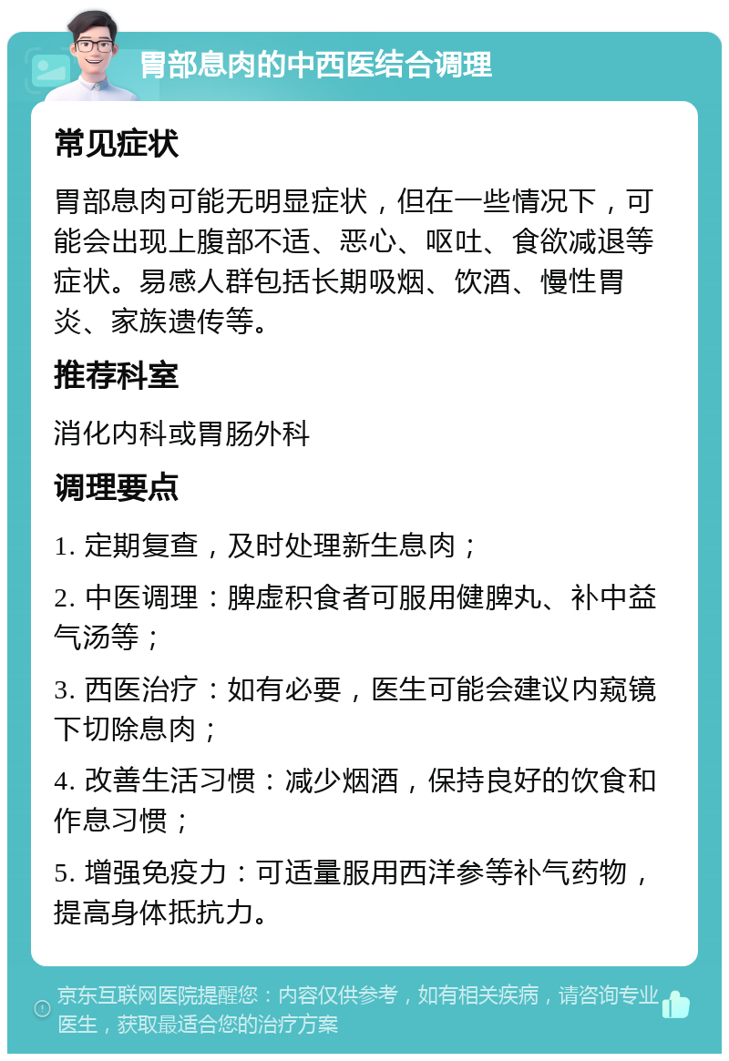 胃部息肉的中西医结合调理 常见症状 胃部息肉可能无明显症状，但在一些情况下，可能会出现上腹部不适、恶心、呕吐、食欲减退等症状。易感人群包括长期吸烟、饮酒、慢性胃炎、家族遗传等。 推荐科室 消化内科或胃肠外科 调理要点 1. 定期复查，及时处理新生息肉； 2. 中医调理：脾虚积食者可服用健脾丸、补中益气汤等； 3. 西医治疗：如有必要，医生可能会建议内窥镜下切除息肉； 4. 改善生活习惯：减少烟酒，保持良好的饮食和作息习惯； 5. 增强免疫力：可适量服用西洋参等补气药物，提高身体抵抗力。