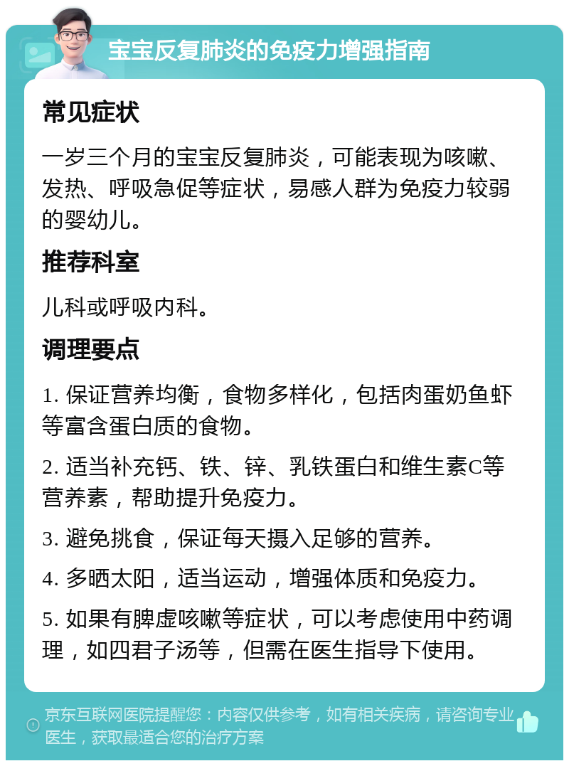 宝宝反复肺炎的免疫力增强指南 常见症状 一岁三个月的宝宝反复肺炎，可能表现为咳嗽、发热、呼吸急促等症状，易感人群为免疫力较弱的婴幼儿。 推荐科室 儿科或呼吸内科。 调理要点 1. 保证营养均衡，食物多样化，包括肉蛋奶鱼虾等富含蛋白质的食物。 2. 适当补充钙、铁、锌、乳铁蛋白和维生素C等营养素，帮助提升免疫力。 3. 避免挑食，保证每天摄入足够的营养。 4. 多晒太阳，适当运动，增强体质和免疫力。 5. 如果有脾虚咳嗽等症状，可以考虑使用中药调理，如四君子汤等，但需在医生指导下使用。