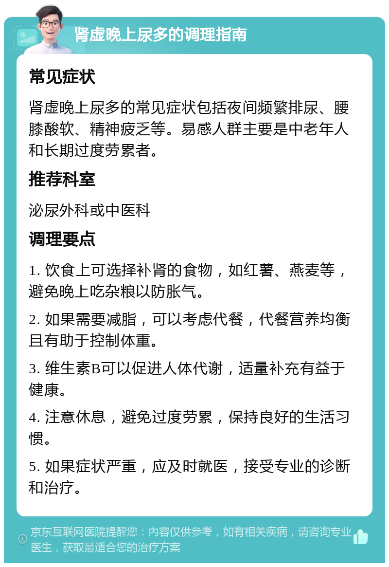 肾虚晚上尿多的调理指南 常见症状 肾虚晚上尿多的常见症状包括夜间频繁排尿、腰膝酸软、精神疲乏等。易感人群主要是中老年人和长期过度劳累者。 推荐科室 泌尿外科或中医科 调理要点 1. 饮食上可选择补肾的食物，如红薯、燕麦等，避免晚上吃杂粮以防胀气。 2. 如果需要减脂，可以考虑代餐，代餐营养均衡且有助于控制体重。 3. 维生素B可以促进人体代谢，适量补充有益于健康。 4. 注意休息，避免过度劳累，保持良好的生活习惯。 5. 如果症状严重，应及时就医，接受专业的诊断和治疗。