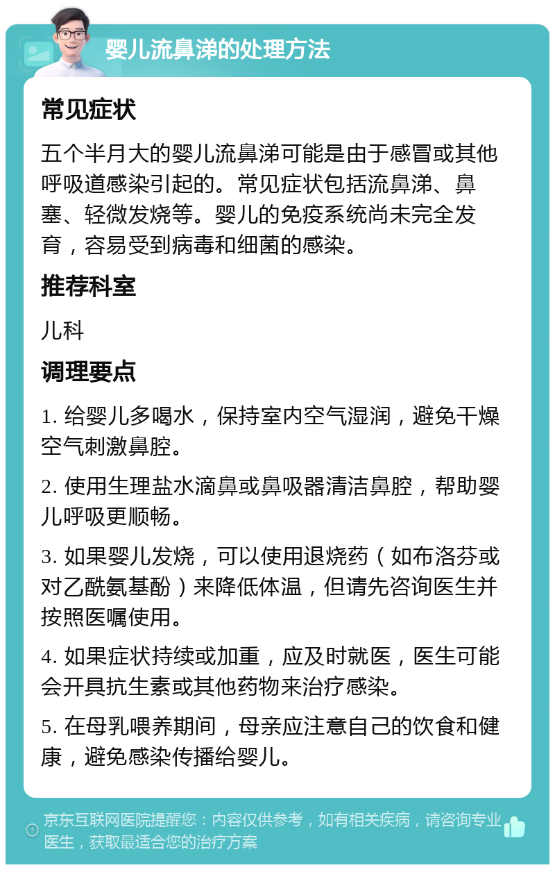 婴儿流鼻涕的处理方法 常见症状 五个半月大的婴儿流鼻涕可能是由于感冒或其他呼吸道感染引起的。常见症状包括流鼻涕、鼻塞、轻微发烧等。婴儿的免疫系统尚未完全发育，容易受到病毒和细菌的感染。 推荐科室 儿科 调理要点 1. 给婴儿多喝水，保持室内空气湿润，避免干燥空气刺激鼻腔。 2. 使用生理盐水滴鼻或鼻吸器清洁鼻腔，帮助婴儿呼吸更顺畅。 3. 如果婴儿发烧，可以使用退烧药（如布洛芬或对乙酰氨基酚）来降低体温，但请先咨询医生并按照医嘱使用。 4. 如果症状持续或加重，应及时就医，医生可能会开具抗生素或其他药物来治疗感染。 5. 在母乳喂养期间，母亲应注意自己的饮食和健康，避免感染传播给婴儿。